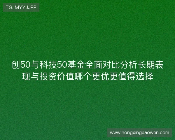 创50与科技50基金全面对比分析长期表现与投资价值哪个更优更值得选择